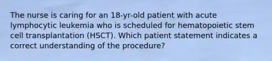 The nurse is caring for an 18-yr-old patient with acute lymphocytic leukemia who is scheduled for hematopoietic stem cell transplantation (HSCT). Which patient statement indicates a correct understanding of the procedure?