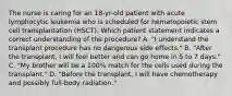 The nurse is caring for an 18-yr-old patient with acute lymphocytic leukemia who is scheduled for hematopoietic stem cell transplantation (HSCT). Which patient statement indicates a correct understanding of the procedure? A. "I understand the transplant procedure has no dangerous side effects." B. "After the transplant, I will feel better and can go home in 5 to 7 days." C. "My brother will be a 100% match for the cells used during the transplant." D. "Before the transplant, I will have chemotherapy and possibly full-body radiation."