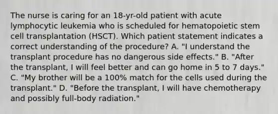 The nurse is caring for an 18-yr-old patient with acute lymphocytic leukemia who is scheduled for hematopoietic stem cell transplantation (HSCT). Which patient statement indicates a correct understanding of the procedure? A. "I understand the transplant procedure has no dangerous side effects." B. "After the transplant, I will feel better and can go home in 5 to 7 days." C. "My brother will be a 100% match for the cells used during the transplant." D. "Before the transplant, I will have chemotherapy and possibly full-body radiation."