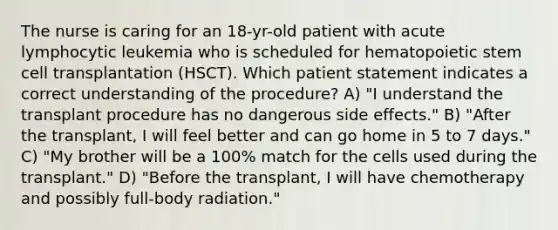 The nurse is caring for an 18-yr-old patient with acute lymphocytic leukemia who is scheduled for hematopoietic stem cell transplantation (HSCT). Which patient statement indicates a correct understanding of the procedure? A) "I understand the transplant procedure has no dangerous side effects." B) "After the transplant, I will feel better and can go home in 5 to 7 days." C) "My brother will be a 100% match for the cells used during the transplant." D) "Before the transplant, I will have chemotherapy and possibly full-body radiation."