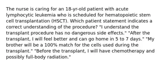 The nurse is caring for an 18-yr-old patient with acute lymphocytic leukemia who is scheduled for hematopoietic stem cell transplantation (HSCT). Which patient statement indicates a correct understanding of the procedure? "I understand the transplant procedure has no dangerous side effects." "After the transplant, I will feel better and can go home in 5 to 7 days." "My brother will be a 100% match for the cells used during the transplant." "Before the transplant, I will have chemotherapy and possibly full-body radiation."