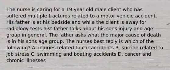 The nurse is caring for a 19 year old male client who has suffered multiple fractures related to a motor vehicle accident. His father is at his bedside and while the client is away for radiology tests hist father talks about his sons injury and age group in general. The father asks what the major cause of death is in his sons age group. The nurses best reply is which of the following? A. injuries related to car accidents B. suicide related to job stress C. swimming and boating accidents D. cancer and chronic illnesses