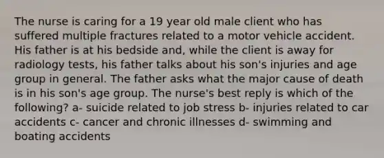 The nurse is caring for a 19 year old male client who has suffered multiple fractures related to a motor vehicle accident. His father is at his bedside and, while the client is away for radiology tests, his father talks about his son's injuries and age group in general. The father asks what the major cause of death is in his son's age group. The nurse's best reply is which of the following? a- suicide related to job stress b- injuries related to car accidents c- cancer and chronic illnesses d- swimming and boating accidents