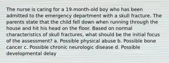 The nurse is caring for a 19-month-old boy who has been admitted to the emergency department with a skull fracture. The parents state that the child fell down when running through the house and hit his head on the floor. Based on normal characteristics of skull fractures, what should be the initial focus of the assessment? a. Possible physical abuse b. Possible bone cancer c. Possible chronic neurologic disease d. Possible developmental delay