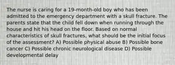 The nurse is caring for a 19-month-old boy who has been admitted to the emergency department with a skull fracture. The parents state that the child fell down when running through the house and hit his head on the floor. Based on normal characteristics of skull fractures, what should be the initial focus of the assessment? A) Possible physical abuse B) Possible bone cancer C) Possible chronic neurological disease D) Possible developmental delay