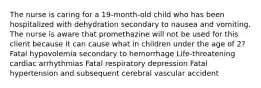 The nurse is caring for a 19-month-old child who has been hospitalized with dehydration secondary to nausea and vomiting. The nurse is aware that promethazine will not be used for this client because it can cause what in children under the age of 2? Fatal hypovolemia secondary to hemorrhage Life-threatening cardiac arrhythmias Fatal respiratory depression Fatal hypertension and subsequent cerebral vascular accident