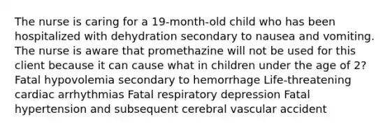 The nurse is caring for a 19-month-old child who has been hospitalized with dehydration secondary to nausea and vomiting. The nurse is aware that promethazine will not be used for this client because it can cause what in children under the age of 2? Fatal hypovolemia secondary to hemorrhage Life-threatening cardiac arrhythmias Fatal respiratory depression Fatal hypertension and subsequent cerebral vascular accident