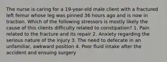 The nurse is caring for a 19-year-old male client with a fractured left femur whose leg was pinned 36 hours ago and is now in traction. Which of the following stressors is mostly likely the cause of this clients difficulty related to constipation? 1. Pain related to the fracture and its repair 2. Anxiety regarding the serious nature of the injury 3. The need to defecate in an unfamiliar, awkward position 4. Poor fluid intake after the accident and ensuing surgery