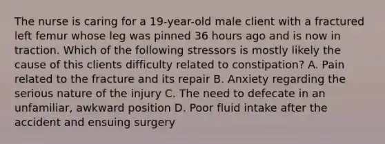 The nurse is caring for a 19-year-old male client with a fractured left femur whose leg was pinned 36 hours ago and is now in traction. Which of the following stressors is mostly likely the cause of this clients difficulty related to constipation? A. Pain related to the fracture and its repair B. Anxiety regarding the serious nature of the injury C. The need to defecate in an unfamiliar, awkward position D. Poor fluid intake after the accident and ensuing surgery