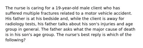 The nurse is caring for a 19-year-old male client who has suffered multiple fractures related to a motor vehicle accident. His father is at his bedside and, while the client is away for radiology tests, his father talks about his son's injuries and age group in general. The father asks what the major cause of death is in his son's age group. The nurse's best reply is which of the following?