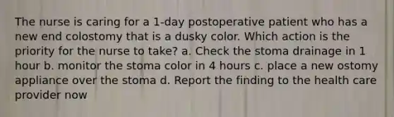 The nurse is caring for a 1-day postoperative patient who has a new end colostomy that is a dusky color. Which action is the priority for the nurse to take? a. Check the stoma drainage in 1 hour b. monitor the stoma color in 4 hours c. place a new ostomy appliance over the stoma d. Report the finding to the health care provider now