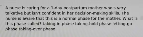 A nurse is caring for a 1-day postpartum mother who's very talkative but isn't confident in her decision-making skills. The nurse is aware that this is a normal phase for the mother. What is this phase called? taking-in phase taking-hold phase letting-go phase taking-over phase