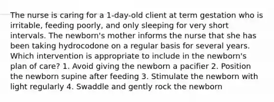 The nurse is caring for a 1-day-old client at term gestation who is irritable, feeding poorly, and only sleeping for very short intervals. The newborn's mother informs the nurse that she has been taking hydrocodone on a regular basis for several years. Which intervention is appropriate to include in the newborn's plan of care? 1. Avoid giving the newborn a pacifier 2. Position the newborn supine after feeding 3. Stimulate the newborn with light regularly 4. Swaddle and gently rock the newborn