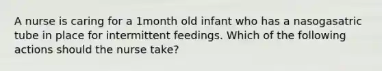 A nurse is caring for a 1month old infant who has a nasogasatric tube in place for intermittent feedings. Which of the following actions should the nurse take?