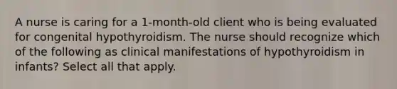 A nurse is caring for a 1-month-old client who is being evaluated for congenital hypothyroidism. The nurse should recognize which of the following as clinical manifestations of hypothyroidism in infants? Select all that apply.