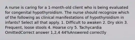 A nurse is caring for a 1-month-old client who is being evaluated for congenital hypothyroidism. The nurse should recognize which of the following as clinical manifestations of hypothyroidism in infants? Select all that apply. 1. Difficult to awaken 2. Dry skin 3. Frequent, loose stools 4. Hoarse cry 5. Tachycardia OmittedCorrect answer 1,2,4 44%Answered correctly