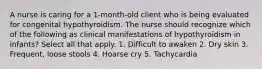 A nurse is caring for a 1-month-old client who is being evaluated for congenital hypothyroidism. The nurse should recognize which of the following as clinical manifestations of hypothyroidism in infants? Select all that apply. 1. Difficult to awaken 2. Dry skin 3. Frequent, loose stools 4. Hoarse cry 5. Tachycardia