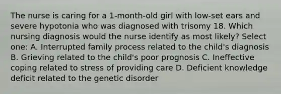 The nurse is caring for a 1-month-old girl with low-set ears and severe hypotonia who was diagnosed with trisomy 18. Which nursing diagnosis would the nurse identify as most likely? Select one: A. Interrupted family process related to the child's diagnosis B. Grieving related to the child's poor prognosis C. Ineffective coping related to stress of providing care D. Deficient knowledge deficit related to the genetic disorder