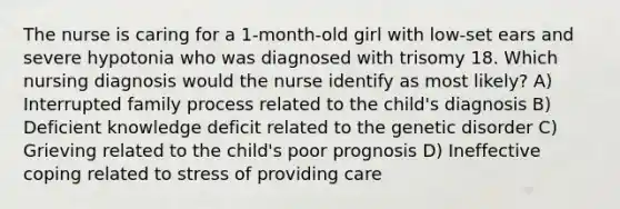 The nurse is caring for a 1-month-old girl with low-set ears and severe hypotonia who was diagnosed with trisomy 18. Which nursing diagnosis would the nurse identify as most likely? A) Interrupted family process related to the child's diagnosis B) Deficient knowledge deficit related to the genetic disorder C) Grieving related to the child's poor prognosis D) Ineffective coping related to stress of providing care