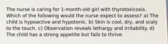 The nurse is caring for 1-month-old girl with thyrotoxicosis. Which of the following would the nurse expect to assess? a) The child is hypoactive and hypotonic. b) Skin is cool, dry, and scaly to the touch. c) Observation reveals lethargy and irritability. d) The child has a strong appetite but fails to thrive.