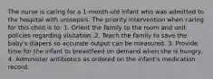 The nurse is caring for a 1-month-old infant who was admitted to the hospital with urosepsis. The priority intervention when caring for this child is to: 1. Orient the family to the room and unit policies regarding visitation. 2. Teach the family to save the baby's diapers so accurate output can be measured. 3. Provide time for the infant to breastfeed on demand when she is hungry. 4. Administer antibiotics as ordered on the infant's medication record.