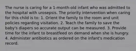 The nurse is caring for a 1-month-old infant who was admitted to the hospital with urosepsis. The priority intervention when caring for this child is to: 1. Orient the family to the room and unit policies regarding visitation. 2. Teach the family to save the baby's diapers so accurate output can be measured. 3. Provide time for the infant to breastfeed on demand when she is hungry. 4. Administer antibiotics as ordered on the infant's medication record.