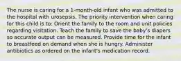 The nurse is caring for a 1-month-old infant who was admitted to the hospital with urosepsis. The priority intervention when caring for this child is to: Orient the family to the room and unit policies regarding visitation. Teach the family to save the baby's diapers so accurate output can be measured. Provide time for the infant to breastfeed on demand when she is hungry. Administer antibiotics as ordered on the infant's medication record.