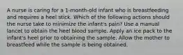 A nurse is caring for a 1-month-old infant who is breastfeeding and requires a heel stick. Which of the following actions should the nurse take to minimize the infant's pain? Use a manual lancet to obtain the heel blood sample. Apply an ice pack to the infant's heel prior to obtaining the sample. Allow the mother to breastfeed while the sample is being obtained.