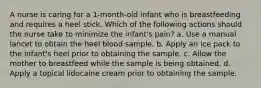 A nurse is caring for a 1-month-old infant who is breastfeeding and requires a heel stick. Which of the following actions should the nurse take to minimize the infant's pain? a. Use a manual lancet to obtain the heel blood sample. b. Apply an ice pack to the infant's heel prior to obtaining the sample. c. Allow the mother to breastfeed while the sample is being obtained. d. Apply a topical lidocaine cream prior to obtaining the sample.