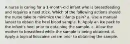 A nurse is caring for a 1-month-old infant who is breastfeeding and requires a heel stick. Which of the following actions should the nurse take to minimize the infants pain? a. Use a manual lancet to obtain the heel blood sample. b. Apply an ice pack to the infant's heel prior to obtaining the sample. c. Allow the mother to breastfeed while the sample is being obtained. d. Apply a topical lidocaine cream prior to obtaining the sample.