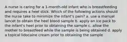 A nurse is caring for a 1-month-old infant who is breastfeeding and requires a heel stick. Which of the following actions should the nurse take to minimize the infant's pain? a. use a manual lancet to obtain the heel blood sample b. apply an ice pack to the infant's heel prior to obtaining the sample c. allow the mother to breastfeed while the sample is being obtained d. apply a topical lidocaine cream prior to obtaining the sample