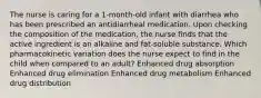 The nurse is caring for a 1-month-old infant with diarrhea who has been prescribed an antidiarrheal medication. Upon checking the composition of the medication, the nurse finds that the active ingredient is an alkaline and fat-soluble substance. Which pharmacokinetic variation does the nurse expect to find in the child when compared to an adult? Enhanced drug absorption Enhanced drug elimination Enhanced drug metabolism Enhanced drug distribution