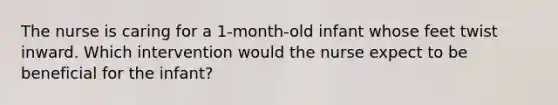 The nurse is caring for a 1-month-old infant whose feet twist inward. Which intervention would the nurse expect to be beneficial for the infant?