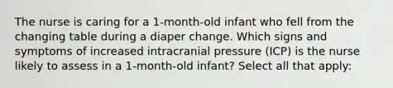 The nurse is caring for a 1-month-old infant who fell from the changing table during a diaper change. Which signs and symptoms of increased intracranial pressure (ICP) is the nurse likely to assess in a 1-month-old infant? Select all that apply: