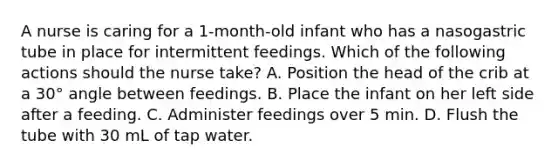 A nurse is caring for a 1-month-old infant who has a nasogastric tube in place for intermittent feedings. Which of the following actions should the nurse take? A. Position the head of the crib at a 30° angle between feedings. B. Place the infant on her left side after a feeding. C. Administer feedings over 5 min. D. Flush the tube with 30 mL of tap water.