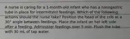 A nurse is caring for a 1-month-old infant who has a nasogastric tube in place for intermittent feedings. Which of the following actions should the nurse take? Position the head of the crib at a 30° angle between feedings. Place the infant on her left side after a feeding. Administer feedings over 5 min. Flush the tube with 30 mL of tap water.