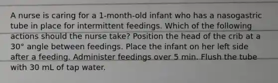 A nurse is caring for a 1-month-old infant who has a nasogastric tube in place for intermittent feedings. Which of the following actions should the nurse take? Position the head of the crib at a 30° angle between feedings. Place the infant on her left side after a feeding. Administer feedings over 5 min. Flush the tube with 30 mL of tap water.