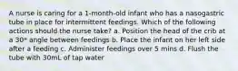 A nurse is caring for a 1-month-old infant who has a nasogastric tube in place for intermittent feedings. Which of the following actions should the nurse take? a. Position the head of the crib at a 30* angle between feedings b. Place the infant on her left side after a feeding c. Administer feedings over 5 mins d. Flush the tube with 30mL of tap water