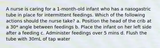 A nurse is caring for a 1-month-old infant who has a nasogastric tube in place for intermittent feedings. Which of the following actions should the nurse take? a. Position the head of the crib at a 30* angle between feedings b. Place the infant on her left side after a feeding c. Administer feedings over 5 mins d. Flush the tube with 30mL of tap water