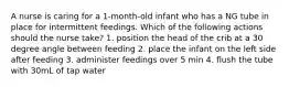 A nurse is caring for a 1-month-old infant who has a NG tube in place for intermittent feedings. Which of the following actions should the nurse take? 1. position the head of the crib at a 30 degree angle between feeding 2. place the infant on the left side after feeding 3. administer feedings over 5 min 4. flush the tube with 30mL of tap water