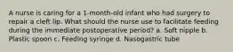 A nurse is caring for a 1-month-old infant who had surgery to repair a cleft lip. What should the nurse use to facilitate feeding during the immediate postoperative period? a. Soft nipple b. Plastic spoon c. Feeding syringe d. Nasogastric tube