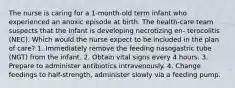 The nurse is caring for a 1-month-old term infant who experienced an anoxic episode at birth. The health-care team suspects that the infant is developing necrotizing en- terocolitis (NEC). Which would the nurse expect to be included in the plan of care? 1. Immediately remove the feeding nasogastric tube (NGT) from the infant. 2. Obtain vital signs every 4 hours. 3. Prepare to administer antibiotics intravenously. 4. Change feedings to half-strength, administer slowly via a feeding pump.