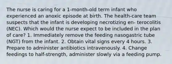 The nurse is caring for a 1-month-old term infant who experienced an anoxic episode at birth. The health-care team suspects that the infant is developing necrotizing en- terocolitis (NEC). Which would the nurse expect to be included in the plan of care? 1. Immediately remove the feeding nasogastric tube (NGT) from the infant. 2. Obtain vital signs every 4 hours. 3. Prepare to administer antibiotics intravenously. 4. Change feedings to half-strength, administer slowly via a feeding pump.