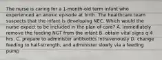 The nurse is caring for a 1-month-old term infant who experienced an anoxic episode at birth. The healthcare team suspects that the infant is developing NEC. Which would the nurse expect to be included in the plan of care? A. immediately remove the feeding NGT from the infant B. obtain vital signs q 4 hrs. C. prepare to administer antibiotics intravenously D. change feeding to half-strength, and administer slowly via a feeding pump