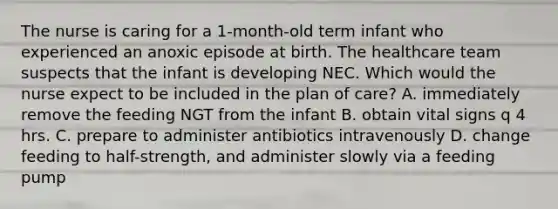 The nurse is caring for a 1-month-old term infant who experienced an anoxic episode at birth. The healthcare team suspects that the infant is developing NEC. Which would the nurse expect to be included in the plan of care? A. immediately remove the feeding NGT from the infant B. obtain vital signs q 4 hrs. C. prepare to administer antibiotics intravenously D. change feeding to half-strength, and administer slowly via a feeding pump