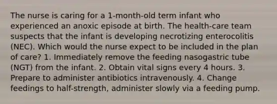 The nurse is caring for a 1-month-old term infant who experienced an anoxic episode at birth. The health-care team suspects that the infant is developing necrotizing enterocolitis (NEC). Which would the nurse expect to be included in the plan of care? 1. Immediately remove the feeding nasogastric tube (NGT) from the infant. 2. Obtain vital signs every 4 hours. 3. Prepare to administer antibiotics intravenously. 4. Change feedings to half-strength, administer slowly via a feeding pump.