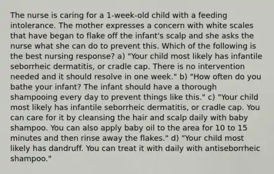 The nurse is caring for a 1-week-old child with a feeding intolerance. The mother expresses a concern with white scales that have began to flake off the infant's scalp and she asks the nurse what she can do to prevent this. Which of the following is the best nursing response? a) "Your child most likely has infantile seborrheic dermatitis, or cradle cap. There is no intervention needed and it should resolve in one week." b) "How often do you bathe your infant? The infant should have a thorough shampooing every day to prevent things like this." c) "Your child most likely has infantile seborrheic dermatitis, or cradle cap. You can care for it by cleansing the hair and scalp daily with baby shampoo. You can also apply baby oil to the area for 10 to 15 minutes and then rinse away the flakes." d) "Your child most likely has dandruff. You can treat it with daily with antiseborrheic shampoo."