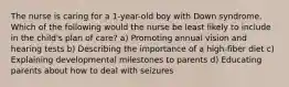 The nurse is caring for a 1-year-old boy with Down syndrome. Which of the following would the nurse be least likely to include in the child's plan of care? a) Promoting annual vision and hearing tests b) Describing the importance of a high-fiber diet c) Explaining developmental milestones to parents d) Educating parents about how to deal with seizures