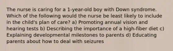 The nurse is caring for a 1-year-old boy with Down syndrome. Which of the following would the nurse be least likely to include in the child's plan of care? a) Promoting annual vision and hearing tests b) Describing the importance of a high-fiber diet c) Explaining developmental milestones to parents d) Educating parents about how to deal with seizures