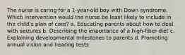 The nurse is caring for a 1-year-old boy with Down syndrome. Which intervention would the nurse be least likely to include in the child's plan of care? a. Educating parents about how to deal with seizures b. Describing the importance of a high-fiber diet c. Explaining developmental milestones to parents d. Promoting annual vision and hearing tests